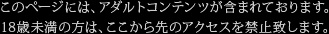 このページには、アダルトコンテンツが含まれております。18歳未満の方は、ここから先のアクセスを禁止致します。